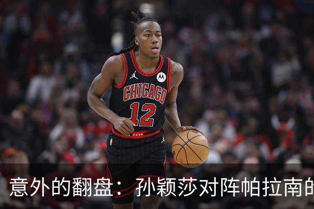 意外的翻盘：孙颖莎对阵帕拉南的比赛背后故事